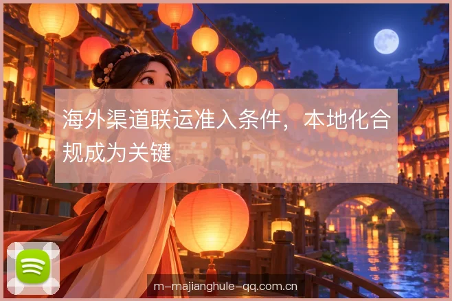 海外渠道联运准入条件,本地化合规成为关键 海外渠道联运准入条件,本地化合规成为关键