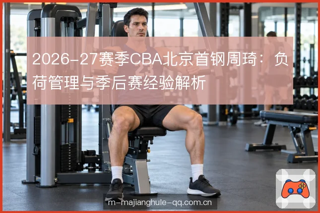 2026-27赛季CBA北京首钢周琦：负荷管理与季后赛经验解析